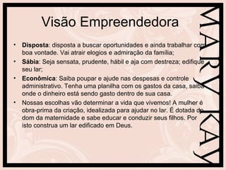 Visão Empreendedora
• Disposta: disposta a buscar oportunidades e ainda trabalhar com
  boa vontade. Vai atrair elogios e admiração da família;
• Sábia: Seja sensata, prudente, hábil e aja com destreza; edifique
  seu lar;
• Econômica: Saiba poupar e ajude nas despesas e controle
  administrativo. Tenha uma planilha com os gastos da casa, saiba
  onde o dinheiro está sendo gasto dentro de sua casa.
• Nossas escolhas vão determinar a vida que vivemos! A mulher é
  obra-prima da criação, idealizada para ajudar no lar. É dotada do
  dom da maternidade e sabe educar e conduzir seus filhos. Por
  isto construa um lar edificado em Deus.
 