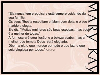 “Ela nunca tem preguiça e está sempre cuidando da
sua família.
Os seus filhos a respeitam e falam bem dela, e o seu
marido a elogia.
Ele diz: "Muitas mulheres são boas esposas, mas você
é a melhor de todas."
A formosura é uma ilusão, e a beleza acaba, mas a
mulher que teme a Deus será elogiada.
Dêem a ela o que merece por tudo o que faz, e que
seja elogiada por todos.” Pv 31:27 a 31
 