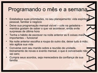Programando o mês e a semana
• Estabeleça suas prioridades, no seu planejamento: vida espiritual,
  pessoal, familiar e negócio
• Deixe sua programação mensal visível – cole na geladeira –
  maridos gostam de saber o que vai acontecer, então evite
  surpresas de última hora
• Tenha o hábito de escrever na noite anterior as 6 coisas mais
  importantes – funciona!
• Na noite anterior escolha a roupa do outro dia, deixe tudo à mão,
  isto agiliza sua vida
• Converse com seu marido sobre a reunião de unidade,
  treinamento de novas e evento mensal, o que é conversado não
  sai caro;
• Cumpra seus acordos, seja merecedora da confiança de sua
  família
 