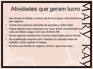 Atividades que geram lucro
• Seu tempo é valioso, invista-o de forma a gerar crescimento do
  seu negócio.
• Tenha uma semana recheada de sessões e entrevistas
• Pague alguém para organizar sua casa, tenha uma faxineira ou
  uma secretária; pague com seu dinheiro MK
• Nunca agende sessões em horários reservados para a família
• Na qualificação negocie com a família um período maior de
  trabalho, serão apenas 4 meses;
• Envolva sua família no negócio, tenha o apoio de todos
 