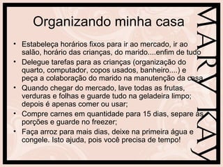 Organizando minha casa
• Estabeleça horários fixos para ir ao mercado, ir ao
  salão, horário das crianças, do marido....enfim de tudo
• Delegue tarefas para as crianças (organização do
  quarto, computador, copos usados, banheiro....) e
  peça a colaboração do marido na manutenção da casa
• Quando chegar do mercado, lave todas as frutas,
  verduras e folhas e guarde tudo na geladeira limpo;
  depois é apenas comer ou usar;
• Compre carnes em quantidade para 15 dias, separe as
  porções e guarde no freezer;
• Faça arroz para mais dias, deixe na primeira água e
  congele. Isto ajuda, pois você precisa de tempo!
 