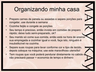 Organizando minha casa
• Prepare carnes de panela ou assadas e separe porções para
  congelar, use durante a semana
• Cozinhe feijão e congele as porções
• Seu tempo é precioso, então invista em comidas de preparo
  rápido; deixe tudo semi-preparado, ok?
• Seu marido só come sua comida, então está na hora de ensinar
  sua empregada a cozinhar igual a você, faça isto, ninguém é
  insubstituível na cozinha.
• Separe suas roupas para lavar conforme cor e tipo de tecido,
  depois coloque na máquina; use este maravilhoso utensílio!
• Tem roupas que você poderá pendurar diretamente no cabide e
  não precisará passar = economia de tempo e dinheiro
 