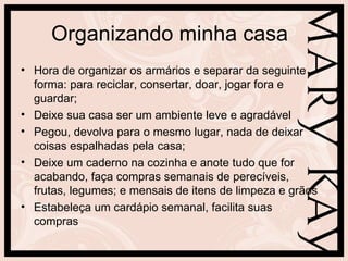 Organizando minha casa
• Hora de organizar os armários e separar da seguinte
  forma: para reciclar, consertar, doar, jogar fora e
  guardar;
• Deixe sua casa ser um ambiente leve e agradável
• Pegou, devolva para o mesmo lugar, nada de deixar
  coisas espalhadas pela casa;
• Deixe um caderno na cozinha e anote tudo que for
  acabando, faça compras semanais de perecíveis,
  frutas, legumes; e mensais de itens de limpeza e grãos
• Estabeleça um cardápio semanal, facilita suas
  compras
 