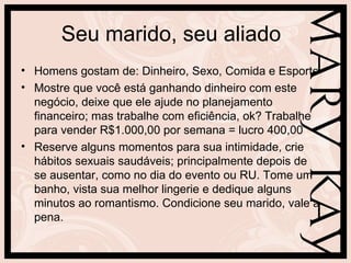 Seu marido, seu aliado
• Homens gostam de: Dinheiro, Sexo, Comida e Esporte
• Mostre que você está ganhando dinheiro com este
  negócio, deixe que ele ajude no planejamento
  financeiro; mas trabalhe com eficiência, ok? Trabalhe
  para vender R$1.000,00 por semana = lucro 400,00
• Reserve alguns momentos para sua intimidade, crie
  hábitos sexuais saudáveis; principalmente depois de
  se ausentar, como no dia do evento ou RU. Tome um
  banho, vista sua melhor lingerie e dedique alguns
  minutos ao romantismo. Condicione seu marido, vale a
  pena.
 