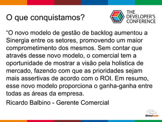 Globalcode – Open4education
O que conquistamos?
“O novo modelo de gestão de backlog aumentou a
Sinergia entre os setores, promovendo um maior
comprometimento dos mesmos. Sem contar que
através desse novo modelo, o comercial tem a
oportunidade de mostrar a visão pela holistica de
mercado, fazendo com que as prioridades sejam
mais assertivas de acordo com o ROI. Em resumo,
esse novo modelo proporciona o ganha-ganha entre
todas as áreas da empresa.
Ricardo Balbino - Gerente Comercial
 