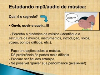 Estudando mp3/áudio de música:
Qual é o segredo?

• Ouvir, ouvir e ouvir...!!!

 - Perceba a dinâmica da música (identifique a
estrutura da música, instrumentos, introdução, solos,
vozes, pontos críticos, etc.).

- Faça anotações sobre a música.
- Dê preferência às partes mais difíceis
- Procure ser fiel aos arranjos
- Se possível “grave” sua performance (avalie-se!)
 