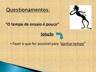 “O tempo de ensaio é pouco”

                    Solução

  • Fazer o que for possível para “ganhar tempo”
 