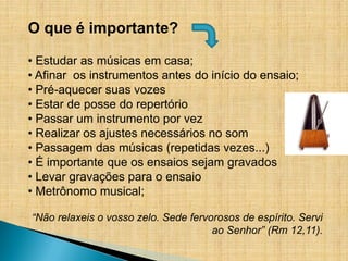 O que é importante?

• Estudar as músicas em casa;
• Afinar os instrumentos antes do início do ensaio;
• Pré-aquecer suas vozes
• Estar de posse do repertório
• Passar um instrumento por vez
• Realizar os ajustes necessários no som
• Passagem das músicas (repetidas vezes...)
• É importante que os ensaios sejam gravados
• Levar gravações para o ensaio
• Metrônomo musical;

“Não relaxeis o vosso zelo. Sede fervorosos de espírito. Servi
                                      ao Senhor” (Rm 12,11).
 