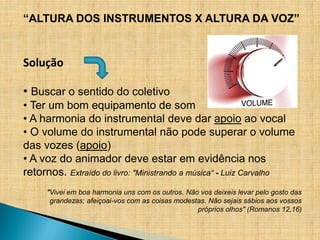 “ALTURA DOS INSTRUMENTOS X ALTURA DA VOZ”


Solução

• Buscar o sentido do coletivo
• Ter um bom equipamento de som
• A harmonia do instrumental deve dar apoio ao vocal
• O volume do instrumental não pode superar o volume
das vozes (apoio)
• A voz do animador deve estar em evidência nos
retornos. Extraído do livro: "Ministrando a música“ - Luiz Carvalho
     "Vivei em boa harmonia uns com os outros. Não vos deixeis levar pelo gosto das
      grandezas; afeiçoai-vos com as coisas modestas. Não sejais sábios aos vossos
                                                  próprios olhos" (Romanos 12,16)
 