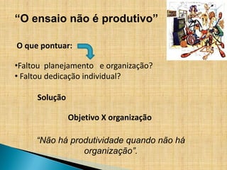 “O ensaio não é produtivo”

O que pontuar:

•Faltou planejamento e organização?
• Faltou dedicação individual?

     Solução

               Objetivo X organização

     “Não há produtividade quando não há
                organização”.
 