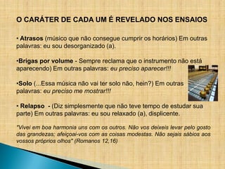 O CARÁTER DE CADA UM É REVELADO NOS ENSAIOS

• Atrasos (músico que não consegue cumprir os horários) Em outras
palavras: eu sou desorganizado (a).

•Brigas por volume - Sempre reclama que o instrumento não está
aparecendo) Em outras palavras: eu preciso aparecer!!!

•Solo (...Essa música não vai ter solo não, hein?) Em outras
palavras: eu preciso me mostrar!!!

• Relapso - (Diz simplesmente que não teve tempo de estudar sua
parte) Em outras palavras: eu sou relaxado (a), displicente.

"Vivei em boa harmonia uns com os outros. Não vos deixeis levar pelo gosto
das grandezas; afeiçoai-vos com as coisas modestas. Não sejais sábios aos
vossos próprios olhos" (Romanos 12,16)
 