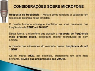 CONSIDERAÇÕES SOBRE MICROFONE

Resposta de freqüência – Mostra como funciona a captação em
relação às diversas notas emitidas.

O ouvido humano consegue identificar os sons presentes nas
freqüências de 20HZ até 20 KHZ.

Desta forma, o microfone que possuir a resposta de freqüência
mais próxima disso, conseguirá melhor reprodução do som
emitido.

A maioria dos microfones do mercado possui freqüência de até
15KHZ.

Os da marca AKG, por exemplo, proporciona um som mais
brilhante, devido sua proximidade aos 20KHZ.
 
