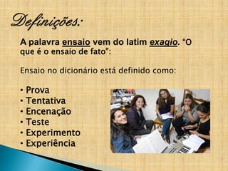 A palavra ensaio vem do latim exagio. “O
que é o ensaio de fato”:

Ensaio no dicionário está definido como:

•   Prova
•   Tentativa
•   Encenação
•   Teste
•   Experimento
•   Experiência
 