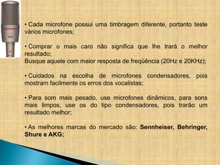 • Cada microfone possui uma timbragem diferente, portanto teste
vários microfones;

• Comprar o mais caro não significa que lhe trará o melhor
resultado;
Busque aquele com maior resposta de freqüência (20Hz e 20KHz);

• Cuidados na escolha de microfones condensadores, pois
mostram facilmente os erros dos vocalistas;

• Para som mais pesado, use microfones dinâmicos, para sons
mais limpos, use os do tipo condensadores, pois trarão um
resultado melhor;

• As melhores marcas do mercado são: Sennheiser, Behringer,
Shure e AKG;
 