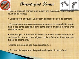Orientações Gerais
• Use o pedestal sempre que quiser ser expressar, bater palmas
levantar os braços;

• Cuidado com choques! Cante com calçados de sola de borracha;

• O microfone é a única coisa que te separa da assembléia, então
não o use como escudo, e sim, como aliado. Imagine-o como uma
poderosa arma;

• Não assopre ou bata no microfone ao testar, não o aperte como
se fosse dar um soco em alguém, pois a força vai tencionar seu
braço, se ombro, etc.;

• Abafar o microfone não evita microfonia...;

• Procure não segurar muito próximo do globo do microfone.
 
