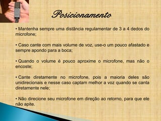 Posicionamento
• Mantenha sempre uma distância regulamentar de 3 a 4 dedos do
microfone;

• Caso cante com mais volume de voz, use-o um pouco afastado e
sempre apondo para a boca;

• Quando o volume é pouco aproxime o microfone, mas não o
encoste;

• Cante diretamente no microfone, pois a maioria deles são
unidirecionais e nesse caso captam melhor a voz quando se canta
diretamente nele;

• Não direcione seu microfone em direção ao retorno, para que ele
não apite.
 