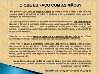 O QUE EU FAÇO COM AS MÃOS?
• Em primeiro lugar, tire as mãos do bolso (a primeira coisa a fazer é dar uma boa
respirada abdominal, colocar as mãos no pedestal e só desgrudá-las assim que você
começar a se sentir confiante.

• Já num segundo movimento do processo de desencalhe das mãos, tire uma delas do
pedestal e comece a expressar a letra do que estiver cantando com ela, coisa do tipo:
“renova-me, Senhor Jesus...”. Canta a palavra e aponta para o seu coração, por
exemplo. Inegavelmente, são símbolos já manjados, mas ajudam a criar uma situação de
espaço em cima do palco.

• Num terceiro momento, solte as duas mãos e deixe-as flutuar pelo ar, etc. Esses
movimentos devem ser naturais, quando não são naturais tornam-se horríveis.

• Outra dica é pegar o microfone com uma das mãos e depois com a outra,
alternando de tempo em tempo. Assim, poderá se direcionar ao público com uma
variação de movimentos maior. Se o microfone fica numa mão só, você tende a ficar
apenas em um lado do palco. Faça isso, usando uma das mãos para descrever a letra da
música, como se fosse uma espécie de mímica, ou também, realizando abertura dos
braços e acenos, etc.

  • Nunca deixe os braços caídos ao longo do corpo. Com essa postura desanimada,
     quase “morta”, vai ser muito difícil convencer as pessoas da vitalidade e da verdade
                                                         daquilo que você está cantando.

                                      Fonte: Revista curso prático de canto N° 2, pág. 27
 
