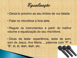 Equalização
• Deixá-lo próximo ao seu timbre de voz falada;

• Falar no microfone e fora dele.

• Regule os instrumentos a partir do melhor
volume e equalização do seu microfone.

• Dicas de teste: experiência, teste de som,
som de Jesus, Ave Maria..., palavras com “P” e
“B”, êi, êi, iêah, iêah, etc.
 
