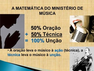 A MATEMÁTICA DO MINISTÉRIO DE
             MÚSICA


            50% Oração
          + 50% Técnica
          = 100% Unção
• A oração leva o músico à ação (técnica), a
técnica leva o músico à unção.
 