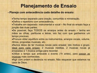 Planejamento de Ensaio
- Planeje com antecedência cada detalhe do ensaio:

     Tenha tempo separado para oração, comunhão e ministração.
     Defina o repertório com antecedência,
     Trabalhe em separado: instrumental e vocal – No final do ensaio faça a
   junção das duas partes;
     Se possível, faça TODOS os arranjos antes do ensaio – tenha em
   mãos as cifras, partituras e letras, isto faz com que ganhemos um
   tempo precioso.
     Procure obter equilíbrio entre os instrumentos, arranjos vocais, volume,
   ritmos, propostas musicais, etc.
     Nunca deixe de ter musicas novas para ensaiar, isto motiva o grupo.
   Ideal para cada ensaio: 2 musicas inéditas, 2 musicas novas já
   ensaiadas e 1 música antiga para recordar.
     Utilize o tempo que antecede o evento (1h antes), para passar as
   músicas mais conhecidas.
     Agir com ordem e decência no ensaio. Não esquecer que estamos na
   casa de Deus.
 