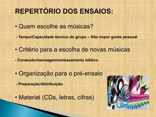 REPERTÓRIO DOS ENSAIOS:

• Quem escolhe as músicas?
- Tempo/Capacidade técnica do grupo – Não impor gosto pessoal


• Critério para a escolha de novas músicas
- Conteúdo/mensagem/embasamento bíblico


• Organização para o pré-ensaio
- Preparação/distribuição


• Material (CDs, letras, cifras)
 