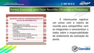 É interessante registrar
um cartaz com o roteiro da
reunião para compartilhar com
os integrantes e conscientizar a
todos sobre a responsabilidade
de andamento da realização da
pauta.
Pontos Essenciais para Fazer Reuniões Eficientes e Produtivas
 