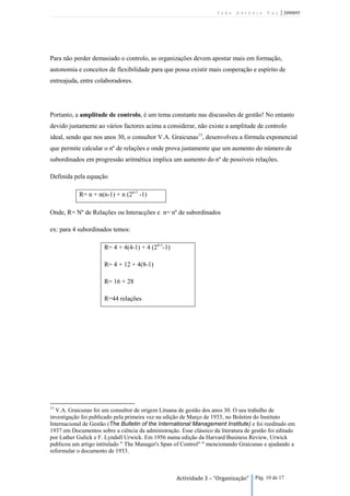 João António Vaz           | 2090895




Para não perder demasiado o controlo, as organizações devem apostar mais em formação,
autonomia e conceitos de flexibilidade para que possa existir mais cooperação e espírito de
entreajuda, entre colaboradores.




Portanto, a amplitude de controlo, é um tema constante nas discussões de gestão! No entanto
devido justamente ao vários factores acima a considerar, não existe a amplitude de controlo
ideal, sendo que nos anos 30, o consultor V.A. Graicunas13, desenvolveu a fórmula exponencial
que permite calcular o nº de relações e onde prova justamente que um aumento do número de
subordinados em progressão aritmética implica um aumento do nº de possíveis relações.

Definida pela equação

            R= n + n(n-1) + n (2n-1 -1)

Onde, R= Nº de Relações ou Interacções e n= nº de subordinados

ex: para 4 subordinados temos:

                      R= 4 + 4(4-1) + 4 (24-1-1)

                      R= 4 + 12 + 4(8-1)

                      R= 16 + 28

                      R=44 relações




13
  V.A. Graicunas foi um consultor de origem Lituana de gestão dos anos 30. O seu trabalho de
investigação foi publicado pela primeira vez na edição de Março de 1933, no Boletim do Instituto
Internacional de Gestão (The Bulletin of the International Management Institute) e foi reeditado em
1937 em Documentos sobre a ciência da administração. Esse clássico da literatura de gestão foi editado
por Luther Gulick e F. Lyndall Urwick. Em 1956 numa edição da Harvard Business Review, Urwick
publicou um artigo intitulado " The Manager's Span of Control" " mencionando Graicunas e ajudando a
reformular o documento de 1933.



                                                    Actividade 3 – “Organização”     Pág. 10 de 17
 