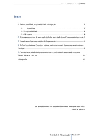 João António Vaz                     | 2090895




Índice


   1 . Defina autoridade, responsabilidade e delegação. ............................................................ 3

          1.1.        Autoridade ......................................................................................................... 3
          1.2. Responsabilidade .................................................................................................... 4
          1.3. Delegação ............................................................................................................... 4
   2. Distinga os conceitos de autoridade de linha, autoridade de staff e autoridade funcional. 5

   3. Enuncie e explique os princípios de Organização. ............................................................ 6

   4. Defina Amplitude de Controlo e indique quais os principais factores que a determinam.
   Explique. ............................................................................................................................... 8

   5. Caracterize os principais tipos de estruturas organizacionais, destacando os pontos
   fortes e fracos de cada um. .................................................................................................. 11

   Bibliografia ......................................................................................................................... 17




                                     “Os grandes líderes não resolvem problemas; antecipam-se a eles.”
                                                                                                                  James A. Belasco




                                                                     Actividade 3 – “Organização”                  Pág. 2 de 17
 