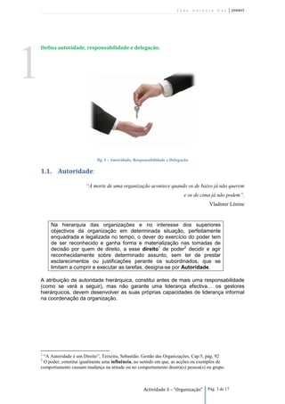 João António Vaz        | 2090895




    Defina autoridade, responsabilidade e delegação.




1
                               fig. 1 - Autoridade, Responsabilidade e Delegação

    1.1. Autoridade:

                          “A morte de uma organização acontece quando os de baixo já não querem
                                                                             e os de cima já não podem”.
                                                                                        Vladimir Lénine


        Na hierarquia das organizações e no interesse dos superiores
        objectivos da organização em determinada situação, perfeitamente
        enquadrada e legalizada no tempo, o dever do exercício do poder tem
        de ser reconhecido e ganha forma e materialização nas tomadas de
        decisão por quem de direito, a esse direito1 de poder2 decidir e agir
        reconhecidamente sobre determinado assunto, sem ter de prestar
        esclarecimentos ou justificações perante os subordinados, que se
        limitam a cumprir e executar as tarefas, designa-se por Autoridade.

    A atribuição de autoridade hierárquica, constitui antes de mais uma responsabilidade
    (como se verá a seguir), mas não garante uma liderança efectiva… os gestores
    hierárquicos, devem desenvolver as suas próprias capacidades de liderança informal
    na coordenação da organização.




    1
     “A Autoridade é um Direito”, Teixeira, Sebastião. Gestão das Organizações, Cap.5, pág. 92
    2
     O poder, constitui igualmente uma influência, no sentido em que, as acções ou exemplos de
    comportamento causam mudança na atitude ou no comportamento doutra(s) pessoa(s) ou grupo.



                                                        Actividade 3 – “Organização”   Pág. 3 de 17
 