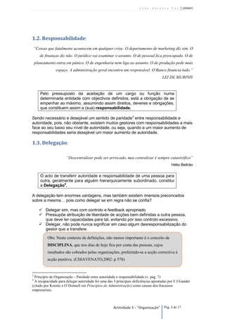 João António Vaz           | 2090895




1.2. Responsabilidade:
    “Coisas que fatalmente acontecem em qualquer crise: O departamento de marketing diz sim. O
       de finanças diz não. O jurídico vai examinar o assunto. O de pessoal fica preocupado. O de
    planeamento entra em pânico. O de engenharia nem liga ao assunto. O de produção pede mais
                espaço. A administração geral encontra um responsável. O Banco financia tudo.”
                                                                                     LEI DE MURPHY


       Pelo pressuposto da aceitação de um cargo ou função numa
       determinada entidade com objectivos definidos, está a obrigação de se
       empenhar ao máximo, assumindo assim direitos, deveres e obrigações,
       que constituem assim a (sua) responsabilidade.

Sendo necessário e desejável um sentido de paridade3 entre responsabilidade e
autoridade, pois, não obstante, existem muitos gestores com responsabilidades a mais
face ao seu baixo seu nível de autoridade, ou seja, quando a um maior aumento de
responsabilidades seria desejável um maior aumento de autoridade.

1.3. Delegação:

                      “Descentralizar pode ser arriscado, mas centralizar é sempre catastrófico”
                                                                                           Hélio Beltrão

       O acto de transferir autoridade e responsabilidade de uma pessoa para
       outra, geralmente para alguém hierarquicamente subordinado, constitui
       a Delegação4.

A delegação tem enormes vantagens, mas também existem imensos preconceitos
sobre a mesma… pois como delegar se em regra não se confia?

        Delegar sim, mas com controlo e feedback apropriado
        Pressupõe atribuição de liberdade de acções bem definidas a outra pessoa,
         que deve ter capacidades para tal, evitando por isso controlo excessivo.
        Delegar, não pode nunca significar em caso algum desresponsabilização do
         gestor que a transfere.

           Obs: Neste contexto de definições, não menos importante é o conceito de
           DISCIPLINA, que nos dias de hoje fica por conta das pessoas, cujos
           resultados são cobrados pelas organizações, preferindo-se a acção correctiva à
           acção punitiva. (CHIAVENATO,2002: p 578)


3
  Princípio de Organização – Paridade entre autoridade e responsabilidade (v. pág. 7)
4
  A incapacidade para delegar autoridade foi uma das 3 principais deficiências apontadas por F.J.Gandet
(citado por Koontz e O´Donnell em Princípios de Administração) como causas dos fracassos
empresariais.



                                                     Actividade 3 – “Organização”     Pág. 4 de 17
 