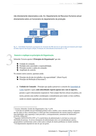 João António Vaz           | 2090895




    não directamente relacionados a ele. Ex: Departamento de Recursos Humanos actuar
    directamente sobre um funcionário do departamento de produção.


                                                    Chefe



                                                                 Dpto.
                                 Dpto            Dpto.
                                                                Recursos
                               Produção         Marketing
                                                                Humanos



                     Funcionário      Funcionário
                          A                B



    fig. 4 – Autoridade Funcional, as propostas de Actuação dos RH, devem ser aprovadas previamente pelo órgão
    de linha superior hierárquico (Depto. Produção) do subordinado (Funcionários A e B)



    Enuncie e explique os princípios de Organização.




3   Sebastião Teixeira aponta 4 Princípios de Organização6 que são:

        
        
        
        
             Unidade de comando.
             Paridade entre autoridade e responsabilidade.
             Princípio escalar e cadeia de comando.
             Amplitude de controlo.

    No entanto outros autores, apontam ainda:

         Princípio da divisão do trabalho e da especialidade7. (Henri Fayol)
         Princípio da Definição (Chiavenato8)



        a) Unidade de Comando – Princípio que ajuda a preservar o conceito de Autoridade de
             Linha segundo o qual, cada subordinado reporta apenas um e um só superior,
             perante o qual é directamente responsável. Nem sempre fácil de colocar em prática, em
             teoria, permite uma melhor coordenação e entendimento pois tende a evitar conflitos,
             sendo no entanto superada pela estrutura matricial9.




    6
      Teixeira, Sebastião. Gestão das Organizações, Cap. 5, p.96
    7
      “A divisão do trabalho tem por finalidade produzir mais e melhor, com o mesmo esforço. O operário
    que faz todos os dias a mesma peça e o chefe que trata constantemente dos mesmo negócios adquirem
    mais habilidade, mais segurança e mais precisão e, consequentemente, aumentam de rendimento.”
    (FAYOL,1990,p.44).”
    8
      Segundo CHIAVENATO (1997, p.7) a tarefa básica da administração é a de fazer as coisas por
    intermédio de pessoas. As novas concepções da administração está a ser considerada por autores,
    pesquisadores e profissionais como a chave para a solução de muitos problemas no mundo moderno.
    9
      Um departamento depende de mais do que um gestor.



                                                            Actividade 3 – “Organização”   Pág. 6 de 17
 