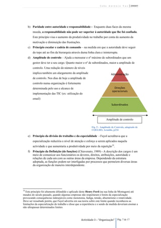 João António Vaz           | 2090895




     b) Paridade entre autoridade e responsabilidade - Enquanto duas faces da mesma
        moeda, a responsabilidade não pode ser superior à autoridade que lhe foi confiada.
        Este princípio visa o aumento da produtividade no trabalho por conta do aumento da
        motivação e diminuição das frustrações.
     c) Princípio escalar e cadeia de comando – na medida em que a autoridade deve seguir
        do topo até ao fim da hierarquia através duma linha clara e ininterrupta.
     d) Amplitude de controlo – Ajuda a mensurar o nº máximo de subordinados que um
        gestor deve ter a seu cargo. Quanto maior o nº de subordinados, maior a amplitude de
        controlo. Uma redução do número de níveis
        implica também um alargamento da amplitude                              Administração
        de controlo. Nos dias de hoje a amplitude de
        controlo numa organização é fortemente
        determinada pelo uso e alcance de                                          Direções
                                                                                 operacionais
        implementação das TIC (ex: utilização do
        email)

                                                                                Subordinados



                                                                            Amplitude de controlo

                                                              Fig. 5 - Amplitude de Controlo, adaptado de
                                                              COELHO, Arnaldo, p234

     e) Princípio da divisão do trabalho e da especialidade - Fayol acreditava que a
        especialização reduziria o nível de atenção e esforço a serem aplicados naquela
        actividade e que aumentaria a produtividade por meio da repetição10.
     f) Princípio da Definição (de funções) (Chiavenato, 1989) - A descrição dos cargos é um
        meio de comunicar aos funcionários os deveres, direitos, atribuições, autoridade e
        relações de cada um com as outras áreas da empresa. Dependendo da estrutura
        adoptada, as funções podem ser interligadas por processos que permeiem diversas áreas
        da organização de maneira interdependente.




10
  Este princípio foi altamente difundido e aplicado deste Henry Ford (na sua linha de Montagem) até
meados do século passado, quando algumas empresas não respeitaram o limite da especialização
provocando consequências indesejáveis como monotonia, fadiga, tensão, absenteísmo e rotatividade.
Deve ser ressaltado porém, que Fayol advertiu em sua teoria sobre este limite quando reconheceu as
limitações da especialização do trabalho e disse que a experiência e o sendo de medida deveriam ensinar a
não ultrapassar determinados limites



                                                     Actividade 3 – “Organização”     Pág. 7 de 17
 