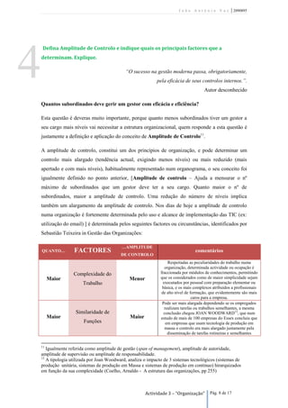 João António Vaz             | 2090895




    Defina Amplitude de Controlo e indique quais os principais factores que a




4   determinam. Explique.

                                              “O sucesso na gestão moderna passa, obrigatoriamente,
                                                              pela eficácia de seus controlos internos.”.
                                                                                        Autor desconhecido

    Quantos subordinados deve gerir um gestor com eficácia e eficiência?

    Esta questão é deveras muito importante, porque quanto menos subordinados tiver um gestor a
    seu cargo mais níveis vai necessitar a estrutura organizacional, quem responde a esta questão é
    justamente a definição e aplicação do conceito de Amplitude de Controlo11.

    A amplitude de controlo, constitui um dos princípios de organização, e pode determinar um
    controlo mais alargado (tendência actual, exigindo menos níveis) ou mais reduzido (mais
    apertado e com mais níveis), habitualmente representado num organograma, o seu conceito foi
    igualmente definido no ponto anterior, [Amplitude de controlo – Ajuda a mensurar o nº
    máximo de subordinados que um gestor deve ter a seu cargo. Quanto maior o nº de
    subordinados, maior a amplitude de controlo. Uma redução do número de níveis implica
    também um alargamento da amplitude de controlo. Nos dias de hoje a amplitude de controlo
    numa organização é fortemente determinada pelo uso e alcance de implementação das TIC (ex:
    utilização do email) ] é determinada pelos seguintes factores ou circunstâncias, identificados por
    Sebastião Teixeira in Gestão das Organizações:

                                            …AMPLITUDE
    QUANTO…         FACTORES                                                       comentários
                                            DE CONTROLO
                                                                     Respeitadas as peculiaridades do trabalho numa
                                                                   organização, determinada actividade ou ocupação é
                    Complexidade do                             fraccionada por módulos de conhecimentos, permitindo
         Maior                                  Menor           que os considerados como de maior simplicidade sejam
                         Trabalho                                 executados por pessoal com preparação elementar ou
                                                                 básica, e os mais complexos atribuídos a profissionais
                                                                 de alto nível de formação, que evidentemente são mais
                                                                                   caros para a empresa.
                                                                 Pode ser mais alargada dependendo se os empregados
                                                                   realizam tarefas ou trabalhos semelhantes, a mesma
                     Similaridade de                              conclusão chegou JOAN WOODWARD12, que num
         Maior                                  Maior           estudo de mais de 100 empresas do Essex concluiu que
                         Funções                                    em empresas que usam tecnologia de produção em
                                                                   massa o controlo era mais alargado justamente pela
                                                                     disseminação de tarefas rotineiras e semelhantes


    11
       Igualmente referida como amplitude de gestão (span of management), amplitude de autoridade,
    amplitude de supervisão ou amplitude de responsabilidade.
    12
       A tipologia utilizada por Joan Woodward, analiza o impacto de 3 sistemas tecnológicos (sistemas de
    produção unitária, sistemas de produção em Massa e sistemas de produção em contínuo) hirarquizados
    em função da sua complexidade (Coelho, Arnaldo - A estrutura das organizações, pp 255)



                                                        Actividade 3 – “Organização”       Pág. 8 de 17
 