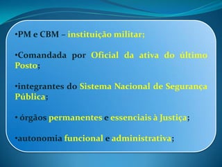 •PM e CBM – instituição militar;
•Comandada por Oficial da ativa do último
Posto;
•integrantes do Sistema Nacional de Segurança
Pública;
• órgãos permanentes e essenciais à Justiça;
•autonomia funcional e administrativa;
 