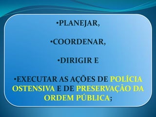 •PLANEJAR,
•COORDENAR,
•DIRIGIR E
•EXECUTAR AS AÇÕES DE POLÍCIA
OSTENSIVA E DE PRESERVAÇÃO DA
ORDEM PÚBLICA;
 