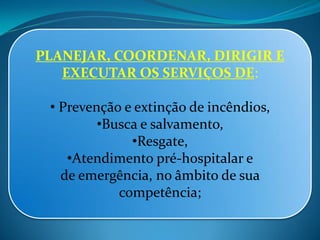 PLANEJAR, COORDENAR, DIRIGIR E
EXECUTAR OS SERVIÇOS DE:
• Prevenção e extinção de incêndios,
•Busca e salvamento,
•Resgate,
•Atendimento pré-hospitalar e
de emergência, no âmbito de sua
competência;
 