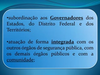 •subordinação aos Governadores dos
Estados, do Distrito Federal e dos
Territórios;
•atuação de forma integrada com os
outros órgãos de segurança pública, com
os demais órgãos públicos e com a
comunidade;
 