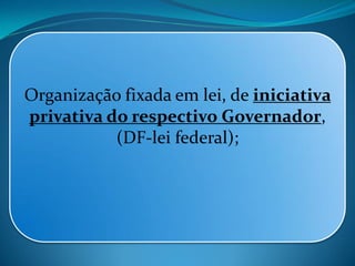 Organização fixada em lei, de iniciativa
privativa do respectivo Governador,
(DF-lei federal);
 