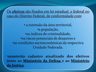 Os efetivos são fixados em lei estadual, e federal no
caso do Distrito Federal, de conformidade com:
• a extensão da área territorial,
•a população,
•os índices de criminalidade,
•os riscos potenciais de desastres e
•as condições socioeconômicas da respectiva
Unidade Federada.
•manterão cadastro atualizado dos efetivos
junto ao Ministério da Defesa e ao Ministério
da Justiça.
 