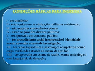 CONDIÇÕES BÁSICAS PARA INGRESSO:
I - ser brasileiro;
II - estar quite com as obrigações militares e eleitorais;
III - não registrar antecedentes penais;
IV - estar no gozo dos direitos políticos;
V - ser aprovado em concurso público;
VI - ter procedimento social irrepreensível, idoneidade
moral, apurados através de investigação;
VII - ter capacitação física e psicológica compatíveis com o
cargo, verificados através de exame de aptidão;
VIII – ser aprovado em exame de saúde, exame toxicológico
com larga janela de detecção;
 