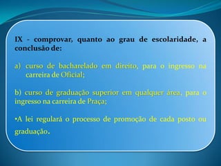IX - comprovar, quanto ao grau de escolaridade, a
conclusão de:
a) curso de bacharelado em direito, para o ingresso na
carreira de Oficial;
b) curso de graduação superior em qualquer área, para o
ingresso na carreira de Praça;
•A lei regulará o processo de promoção de cada posto ou
graduação.
 