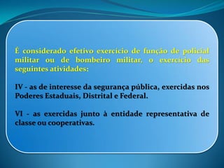 É considerado efetivo exercício de função de policial
militar ou de bombeiro militar, o exercício das
seguintes atividades:
IV - as de interesse da segurança pública, exercidas nos
Poderes Estaduais, Distrital e Federal.
VI - as exercidas junto à entidade representativa de
classe ou cooperativas.
 