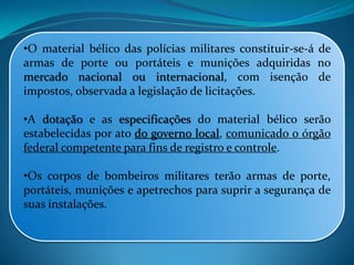 •O material bélico das polícias militares constituir-se-á de
armas de porte ou portáteis e munições adquiridas no
mercado nacional ou internacional, com isenção de
impostos, observada a legislação de licitações.
•A dotação e as especificações do material bélico serão
estabelecidas por ato do governo local, comunicado o órgão
federal competente para fins de registro e controle.
•Os corpos de bombeiros militares terão armas de porte,
portáteis, munições e apetrechos para suprir a segurança de
suas instalações.
 