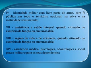 IV - identidade militar com livre porte de arma, com fé
pública em todo o território nacional, na ativa e na
inatividade remunerada;
XII - assistência a saúde integral, quando vitimado no
exercício da função ou em razão dela;
XIII - seguro de vida e de acidentes, quando vitimado no
exercício da função ou em razão dela;
XIV - assistência médica, psicológica, odontológica e social
para o militar e para os seus dependentes;
 