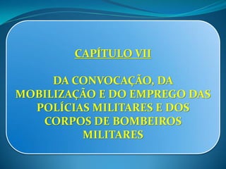 CAPÍTULO VII
DA CONVOCAÇÃO, DA
MOBILIZAÇÃO E DO EMPREGO DAS
POLÍCIAS MILITARES E DOS
CORPOS DE BOMBEIROS
MILITARES
 