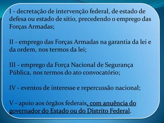 I - decretação de intervenção federal, de estado de
defesa ou estado de sítio, precedendo o emprego das
Forças Armadas;
II - emprego das Forças Armadas na garantia da lei e
da ordem, nos termos da lei;
III - emprego da Força Nacional de Segurança
Pública, nos termos do ato convocatório;
IV - eventos de interesse e repercussão nacional;
V - apoio aos órgãos federais, com anuência do
governador do Estado ou do Distrito Federal.
 
