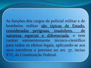 As funções dos cargos de policial militar e de
bombeiro militar são típicas de Estado,
consideradas perigosas, insalubres, de
natureza especial e diferenciada, e tem
caráter eminentemente técnico-científico
para todos os efeitos legais, aplicando-se aos
seus membros o previsto no art. 37, inciso
XVI, da Constituição Federal.
 