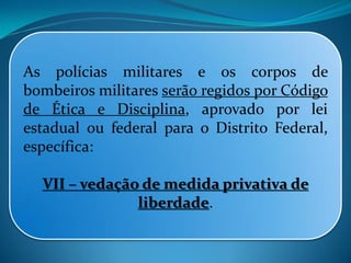 As polícias militares e os corpos de
bombeiros militares serão regidos por Código
de Ética e Disciplina, aprovado por lei
estadual ou federal para o Distrito Federal,
específica:
VII – vedação de medida privativa de
liberdade.
 