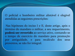O policial e bombeiro militar alistável é elegível
atendidas as seguintes prescrições:
Nas hipóteses do inciso I e II, deste artigo, após o
término do mandato o militar, a seu requerimento,
poderá ser revertido ao serviço ativo, contando-se
o tempo de exercício do mandato para promoção
por antiguidade, e para recálculo dos seus
proventos, se não for integral.
 