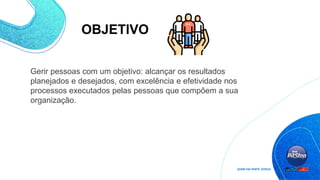 OBJETIVO
Gerir pessoas com um objetivo: alcançar os resultados
planejados e desejados, com excelência e efetividade nos
processos executados pelas pessoas que compõem a sua
organização.
 